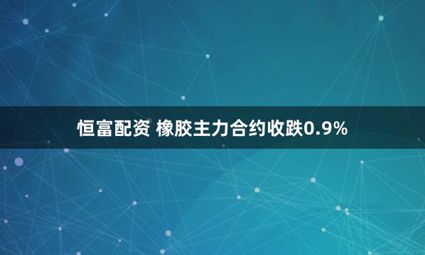 恒富配资 橡胶主力合约收跌0.9%