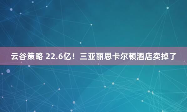 云谷策略 22.6亿！三亚丽思卡尔顿酒店卖掉了