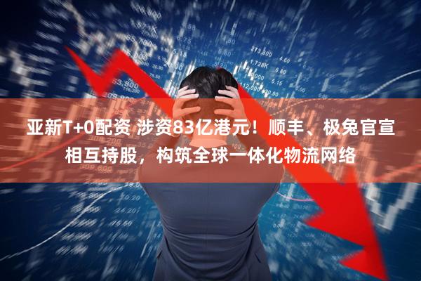 亚新T+0配资 涉资83亿港元！顺丰、极兔官宣相互持股，构筑全球一体化物流网络