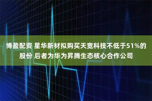 博盈配资 星华新材拟购买天宽科技不低于51%的股份 后者为华为昇腾生态核心合作公司