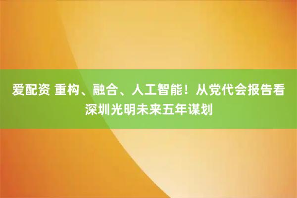 爱配资 重构、融合、人工智能！从党代会报告看深圳光明未来五年谋划