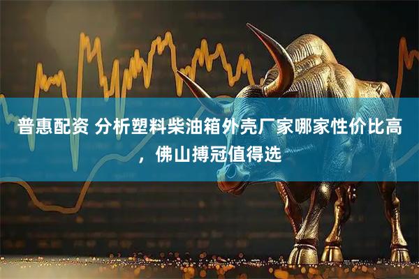 普惠配资 分析塑料柴油箱外壳厂家哪家性价比高，佛山搏冠值得选