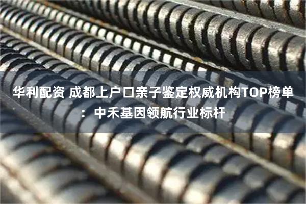 华利配资 成都上户口亲子鉴定权威机构TOP榜单：中禾基因领航行业标杆