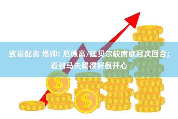 致富配资 塔帅: 厄德高/廷贝尔缺席欧冠次回合;看到马夫踢得好很开心