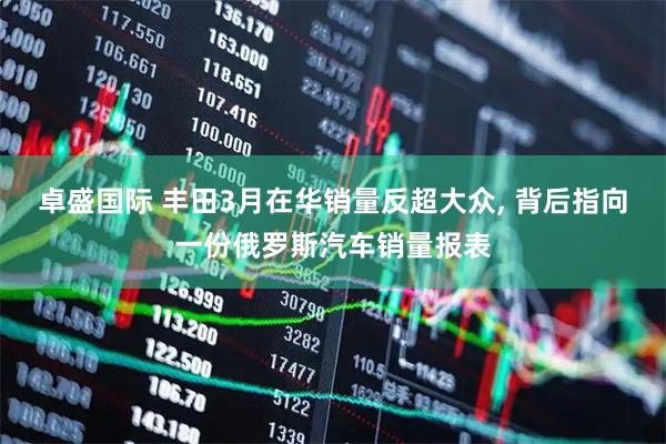 卓盛国际 丰田3月在华销量反超大众, 背后指向一份俄罗斯汽车销量报表