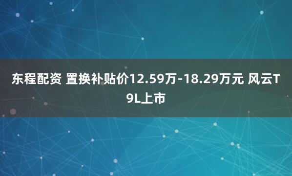 东程配资 置换补贴价12.59万-18.29万元 风云T9L上市