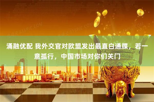 涌融优配 我外交官对欧盟发出最直白通牒，若一意孤行，中国市场对你们关门