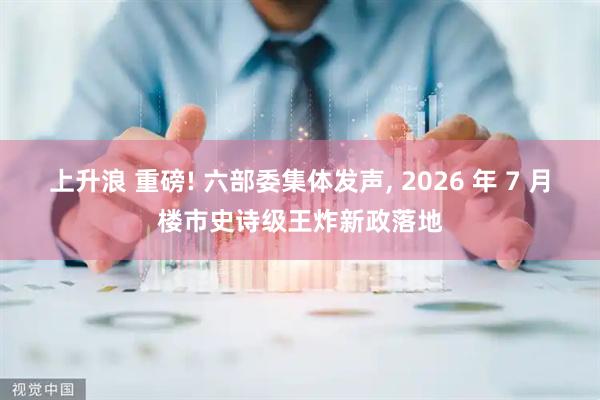 上升浪 重磅! 六部委集体发声, 2026 年 7 月楼市史诗级王炸新政落地